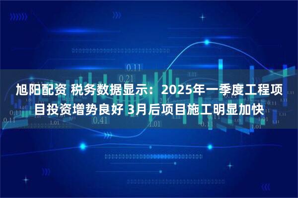 旭阳配资 税务数据显示：2025年一季度工程项目投资增势良好 3月后项目施工明显加快