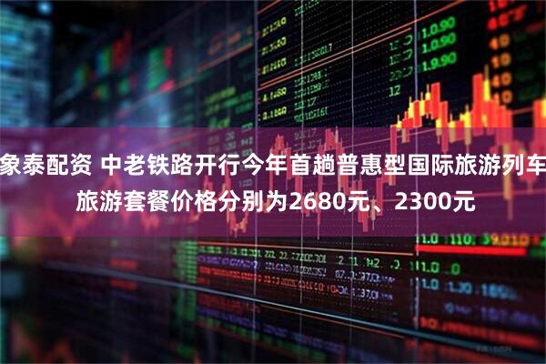 象泰配资 中老铁路开行今年首趟普惠型国际旅游列车 旅游套餐价格分别为2680元、2300元