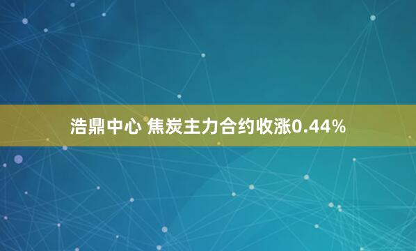 浩鼎中心 焦炭主力合约收涨0.44%