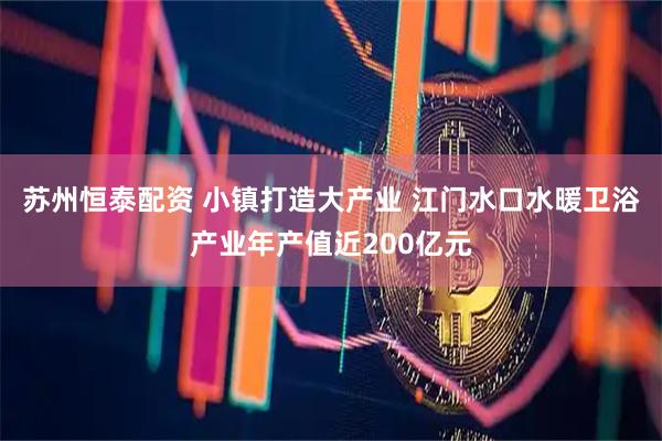 苏州恒泰配资 小镇打造大产业 江门水口水暖卫浴产业年产值近200亿元