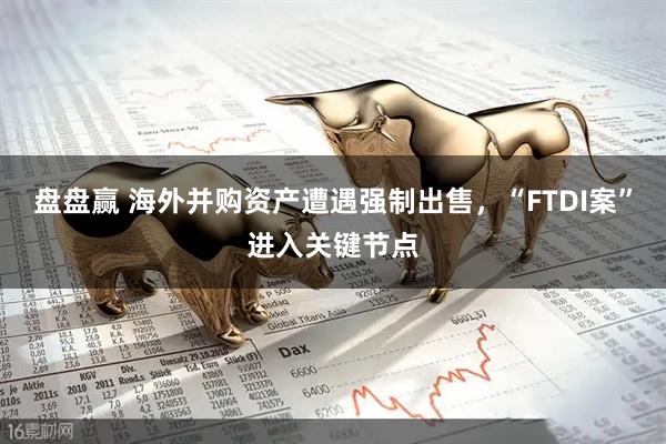 盘盘赢 海外并购资产遭遇强制出售，“FTDI案”进入关键节点