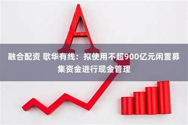 融合配资 歌华有线：拟使用不超900亿元闲置募集资金进行现金管理