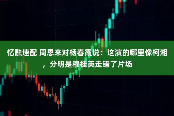 忆融速配 周恩来对杨春霞说：这演的哪里像柯湘，分明是穆桂英走错了片场