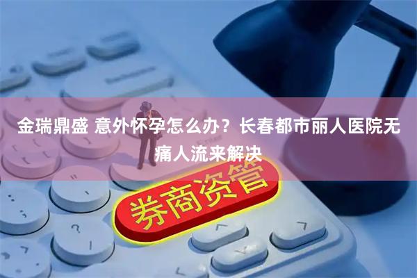 金瑞鼎盛 意外怀孕怎么办？长春都市丽人医院无痛人流来解决