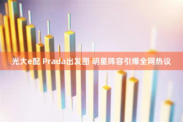 光大e配 Prada出发图 明星阵容引爆全网热议