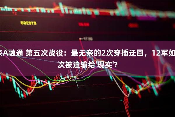 泸深A融通 第五次战役：最无奈的2次穿插迂回，12军如何2次被迫输给'现实'?
