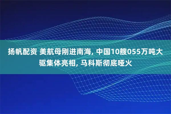 扬帆配资 美航母刚进南海, 中国10艘055万吨大驱集体亮相, 马科斯彻底哑火